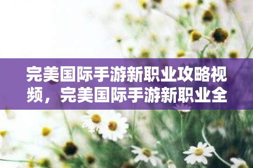 完美国际手游新职业攻略视频，完美国际手游新职业全解析