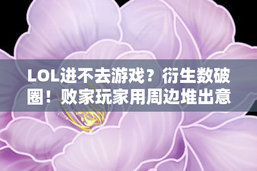 LOL进不去游戏？衍生数破圈！败家玩家用周边堆出意外人生
