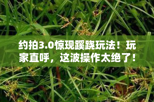 约拍3.0惊现蹊跷玩法！玩家直呼，这波操作太绝了！