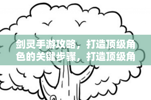 剑灵手游攻略,打造顶级角色的关键步骤,打造顶级角色,详解剑灵手游攻略 剑灵手游攻略,打造顶级角色的关键步骤,打造顶级角色,详解剑灵手游攻略