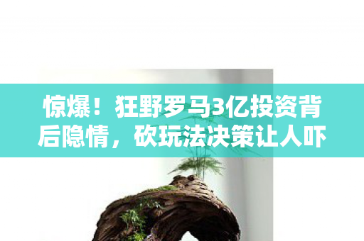 惊爆！狂野罗马3亿投资背后隐情，砍玩法决策让人吓一跳！