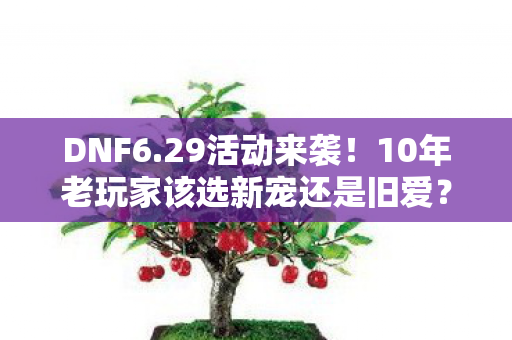 DNF6.29活动来袭！10年老玩家该选新宠还是旧爱？纠结症犯了！
