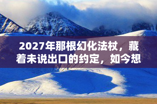 2027年那根幻化法杖,藏着未说出口的约定,如今想起鼻子一酸 2027年那根幻化法杖,藏着未说出口的约定,如今想起鼻子一酸