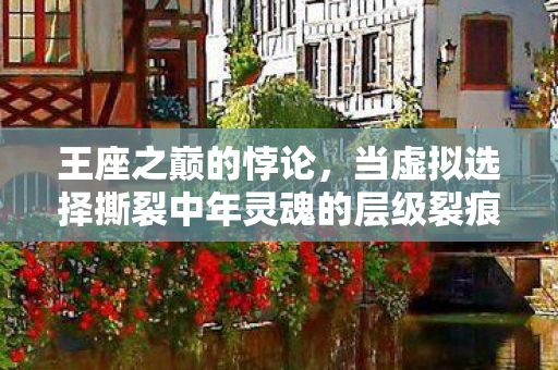 王座之巅的悖论,当虚拟选择撕裂中年灵魂的层级裂痕 王座之巅的悖论,当虚拟选择撕裂中年灵魂的层级裂痕