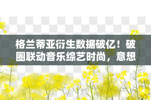 格兰蒂亚衍生数据破亿!破圈联动音乐综艺时尚,意想不到的跨界盛宴 格兰蒂亚衍生数据破亿!破圈联动音乐综艺时尚,意想不到的跨界盛宴