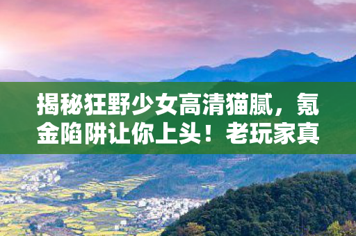 揭秘狂野少女高清猫腻,氪金陷阱让你上头!老玩家真心话大吐槽 揭秘狂野少女高清猫腻,氪金陷阱让你上头!老玩家真心话大吐槽