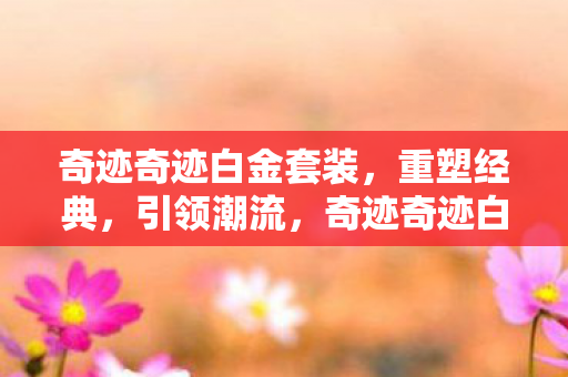 奇迹奇迹白金套装，重塑经典，引领潮流，奇迹奇迹白金套装重塑经典引领潮流
