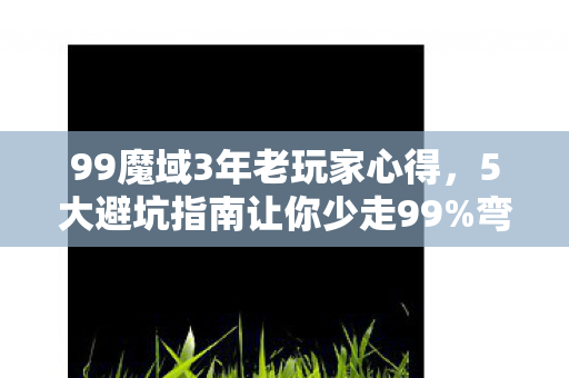 99魔域3年老玩家心得，5大避坑指南让你少走99%弯路！