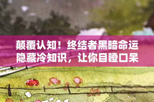 颠覆认知!终结者黑暗命运隐藏冷知识,让你目瞪口呆! 颠覆认知!终结者黑暗命运隐藏冷知识,让你目瞪口呆!