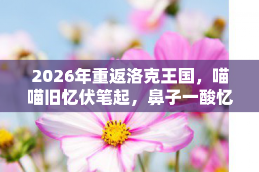 2026年重返洛克王国,喵喵旧忆伏笔起,鼻子一酸忆往昔 2026年重返洛克王国,喵喵旧忆伏笔起,鼻子一酸忆往昔