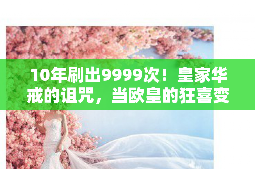 10年刷出9999次!皇家华戒的诅咒,当欧皇的狂喜变成肝帝的眼泪 10年刷出9999次!皇家华戒的诅咒,当欧皇的狂喜变成肝帝的眼泪