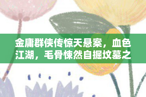 金庸群侠传惊天悬案,血色江湖,毛骨悚然自掘坟墓之谜 金庸群侠传惊天悬案,血色江湖,毛骨悚然自掘坟墓之谜