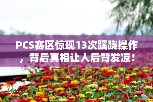 PCS赛区惊现13次蹊跷操作,背后真相让人后背发凉! PCS赛区惊现13次蹊跷操作,背后真相让人后背发凉!