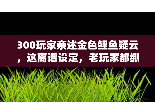 300玩家亲述金色鲤鱼疑云,这离谱设定,老玩家都绷不住了! 300玩家亲述金色鲤鱼疑云,这离谱设定,老玩家都绷不住了!