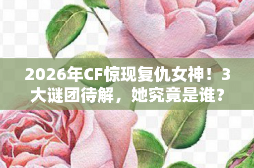 2026年CF惊现复仇女神!3大谜团待解,她究竟是谁? 2026年CF惊现复仇女神!3大谜团待解,她究竟是谁?