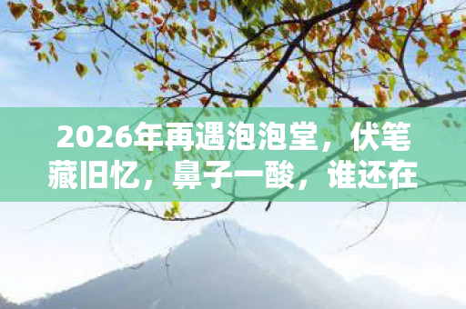 2026年再遇泡泡堂,伏笔藏旧忆,鼻子一酸,谁还在时光里等你? 2026年再遇泡泡堂,伏笔藏旧忆,鼻子一酸,谁还在时光里等你?