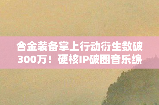 合金装备掌上行动衍生数破300万！硬核IP破圈音乐综艺与时尚秀场