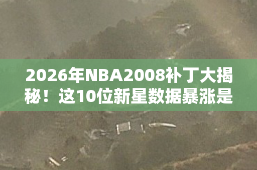 2026年NBA2008补丁大揭秘！这10位新星数据暴涨是何原因？