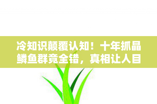 冷知识颠覆认知！十年抓晶鳞鱼群竟全错，真相让人目瞪口呆！