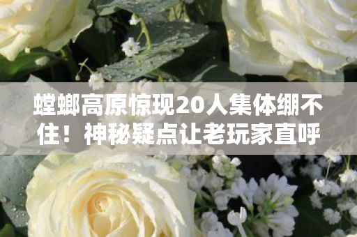 螳螂高原惊现20人集体绷不住！神秘疑点让老玩家直呼，这操作我裂开！