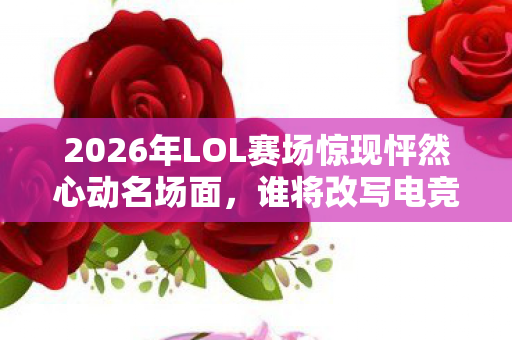 2026年LOL赛场惊现怦然心动名场面，谁将改写电竞传奇？