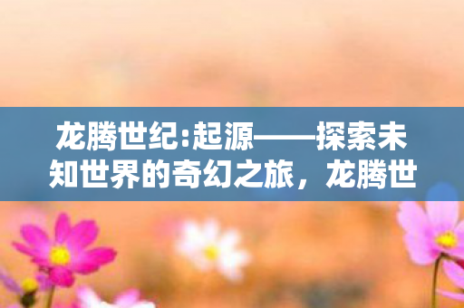 龙腾世纪:起源——探索未知世界的奇幻之旅，龙腾世纪:起源——奇幻之旅探索未知世界