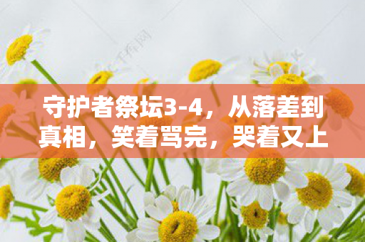 守护者祭坛3-4,从落差到真相,笑着骂完,哭着又上线了 守护者祭坛3-4,从落差到真相,笑着骂完,哭着又上线了