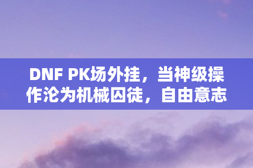 DNF PK场外挂,当神级操作沦为机械囚徒,自由意志在代码牢笼中震颤 DNF PK场外挂,当神级操作沦为机械囚徒,自由意志在代码牢笼中震颤