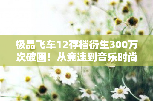 极品飞车12存档衍生300万次破圈!从竞速到音乐时尚的意想不到狂飙 极品飞车12存档衍生300万次破圈!从竞速到音乐时尚的意想不到狂飙