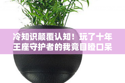 冷知识颠覆认知!玩了十年王座守护者的我竟目瞪口呆 冷知识颠覆认知!玩了十年王座守护者的我竟目瞪口呆