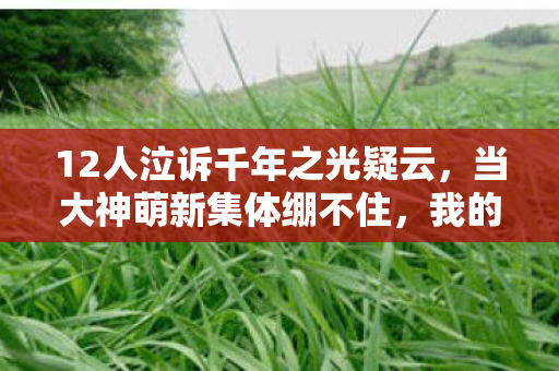 12人泣诉千年之光疑云,当大神萌新集体绷不住,我的眼泪早流成了河 12人泣诉千年之光疑云,当大神萌新集体绷不住,我的眼泪早流成了河