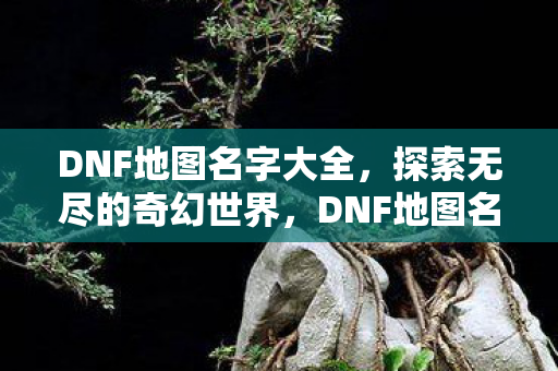 DNF地图名字大全,探索无尽的奇幻世界,DNF地图名字大全,探索无尽的奇幻世界之旅 DNF地图名字大全,探索无尽的奇幻世界,DNF地图名字大全,探索无尽的奇幻世界之旅