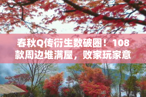 春秋Q传衍生数破圈！108款周边堆满屋，败家玩家意想不到的疯狂！