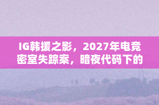 IG韩援之影，2027年电竞密室失踪案，暗夜代码下的毛骨悚然真相