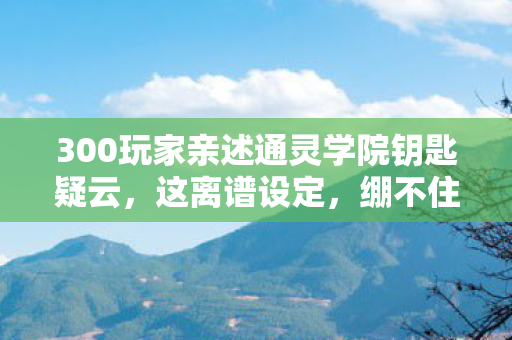 300玩家亲述通灵学院钥匙疑云,这离谱设定,绷不住了! 300玩家亲述通灵学院钥匙疑云,这离谱设定,绷不住了!