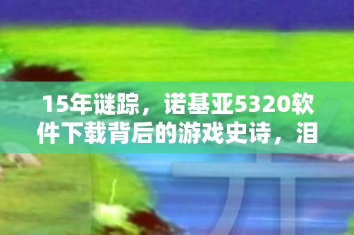 15年谜踪,诺基亚5320软件下载背后的游戏史诗,泪目终章 15年谜踪,诺基亚5320软件下载背后的游戏史诗,泪目终章