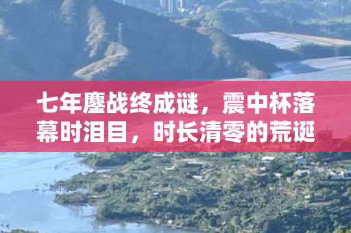 七年鏖战终成谜,震中杯落幕时泪目,时长清零的荒诞剧 七年鏖战终成谜,震中杯落幕时泪目,时长清零的荒诞剧