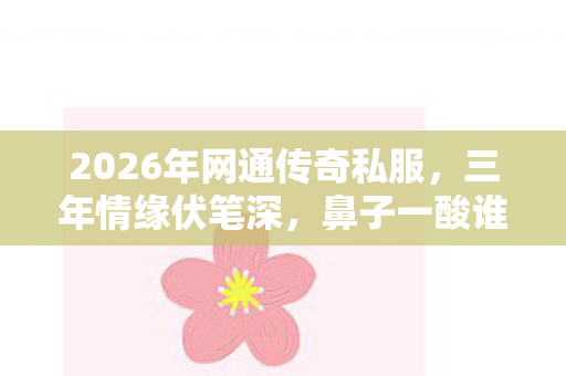 2026年网通传奇私服,三年情缘伏笔深,鼻子一酸谁人懂 2026年网通传奇私服,三年情缘伏笔深,鼻子一酸谁人懂