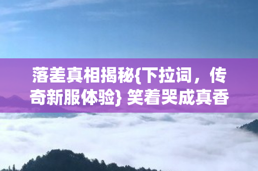 落差真相揭秘{下拉词,传奇新服体验} 笑着哭成真香怪 落差真相揭秘{下拉词,传奇新服体验} 笑着哭成真香怪