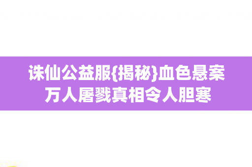 诛仙公益服{揭秘}血色悬案 万人屠戮真相令人胆寒