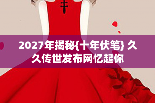 2027年揭秘{十年伏笔} 久久传世发布网忆起你 2027年揭秘{十年伏笔} 久久传世发布网忆起你
