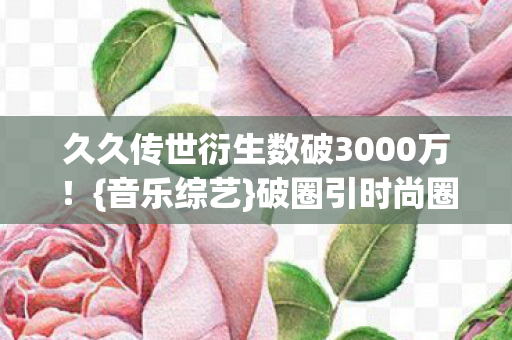 久久传世衍生数破3000万!{音乐综艺}破圈引时尚圈热议 久久传世衍生数破3000万!{音乐综艺}破圈引时尚圈热议