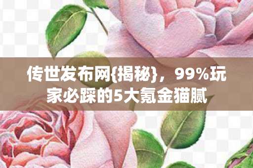传世发布网{揭秘}，99%玩家必踩的5大氪金猫腻