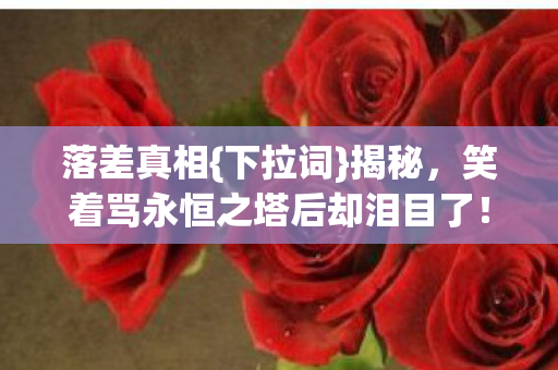 落差真相{下拉词}揭秘,笑着骂永恒之塔后却泪目了! 落差真相{下拉词}揭秘,笑着骂永恒之塔后却泪目了!