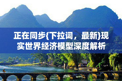 正在同步{下拉词,最新}现实世界经济模型深度解析 正在同步{下拉词,最新}现实世界经济模型深度解析