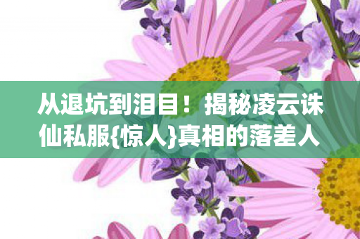 从退坑到泪目！揭秘凌云诛仙私服{惊人}真相的落差人生