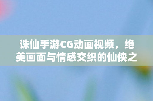 诛仙手游CG动画视频,绝美画面与情感交织的仙侠之旅,诛仙手游绝美CG动画,情感与仙侠的梦幻之旅 诛仙手游CG动画视频,绝美画面与情感交织的仙侠之旅,诛仙手游绝美CG动画,情感与仙侠的梦幻之旅