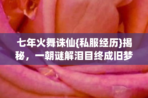 七年火舞诛仙{私服经历}揭秘，一朝谜解泪目终成旧梦