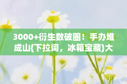 3000+衍生数破圈!手办堆成山{下拉词,冰箱宝藏}大揭秘 3000+衍生数破圈!手办堆成山{下拉词,冰箱宝藏}大揭秘