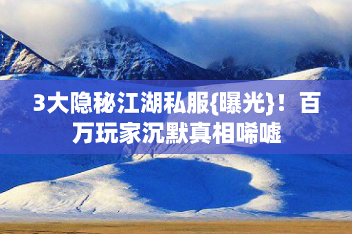 3大隐秘江湖私服{曝光}！百万玩家沉默真相唏嘘